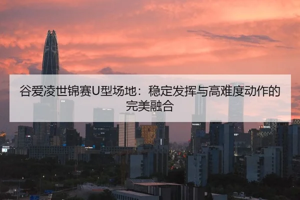 谷爱凌世锦赛U型场地：稳定发挥与高难度动作的完美融合