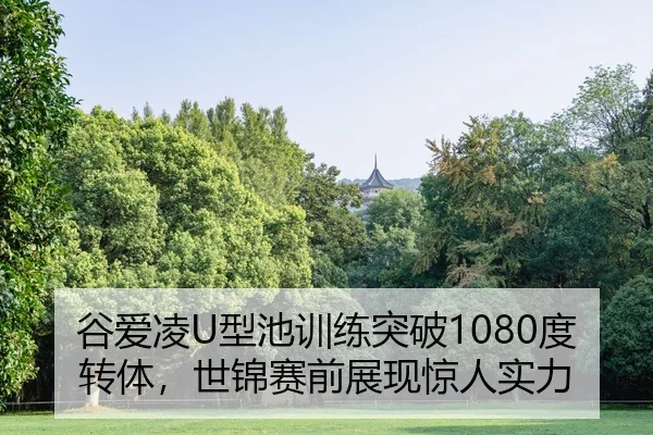 谷爱凌U型池训练突破1080度转体，世锦赛前展现惊人实力