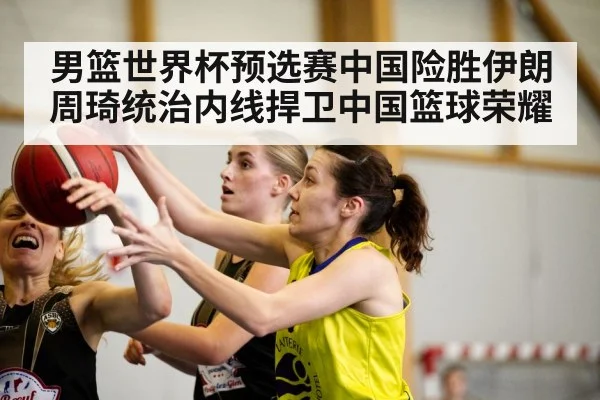 男篮世界杯预选赛中国险胜伊朗 周琦统治内线捍卫中国篮球荣耀
