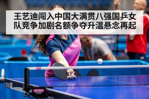 王艺迪闯入中国大满贯八强国乒女队竞争加剧名额争夺升温悬念再起
